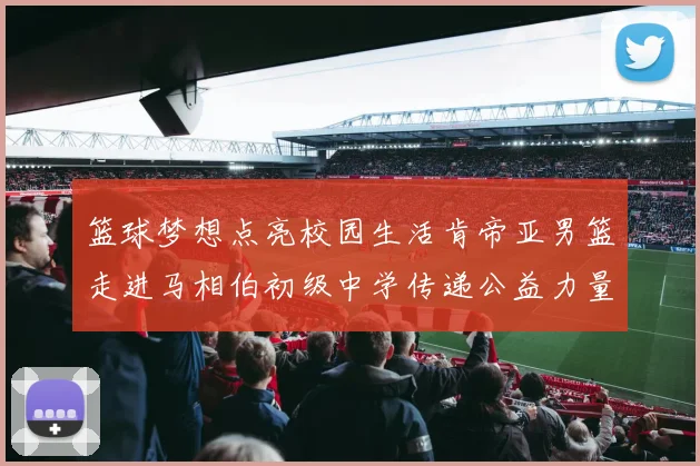 篮球梦想点亮校园生活肯帝亚男篮走进马相伯初级中学传递公益力量