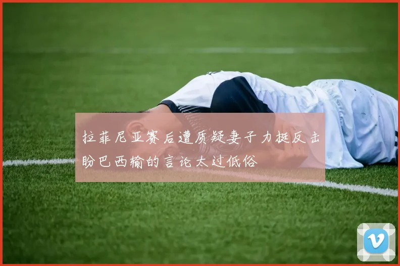 拉菲尼亚赛后遭质疑妻子力挺反击盼巴西输的言论太过低俗