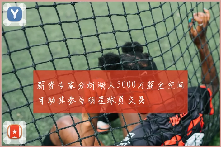 薪资专家分析湖人5000万薪金空间可助其参与明星球员交易