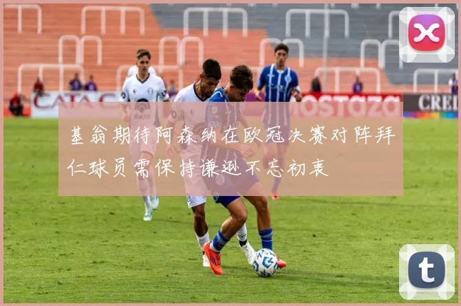 基翁期待阿森纳在欧冠决赛对阵拜仁球员需保持谦逊不忘初衷