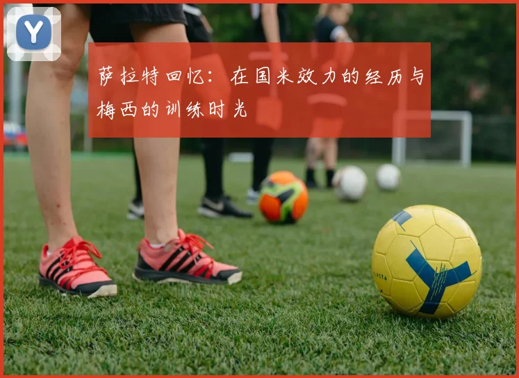 萨拉特回忆：在国米效力的经历与梅西的训练时光