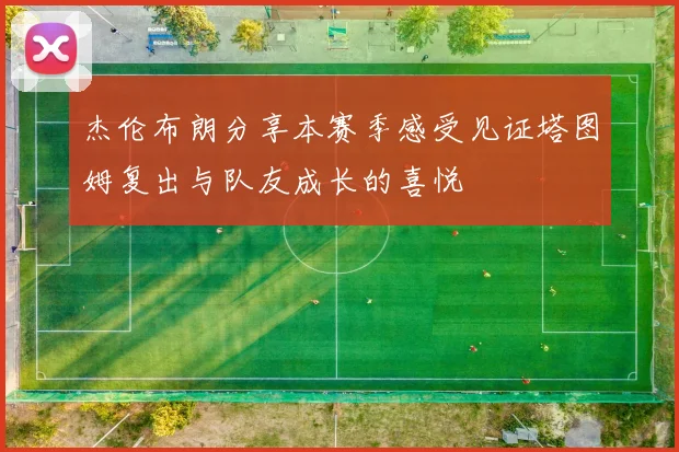 杰伦布朗分享本赛季感受见证塔图姆复出与队友成长的喜悦