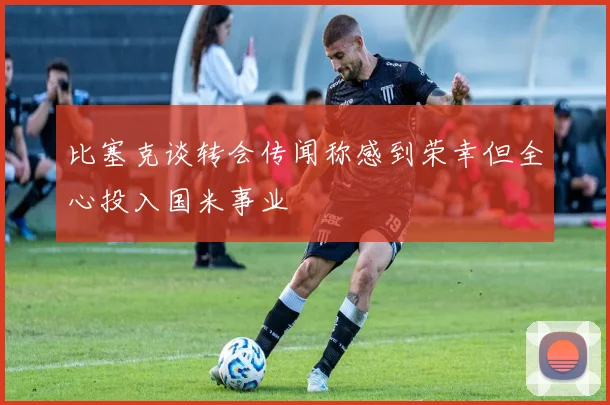 比塞克谈转会传闻称感到荣幸但全心投入国米事业