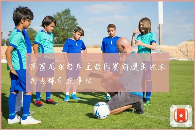 罗塞尼尔怒斥主裁因赛前遭围攻未判点球引发争议