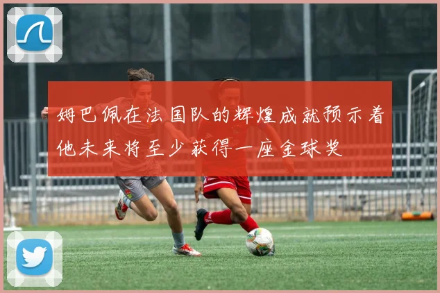 姆巴佩在法国队的辉煌成就预示着他未来将至少获得一座金球奖