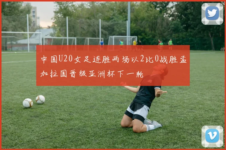 中国U20女足连胜两场以2比0战胜孟加拉国晋级亚洲杯下一轮