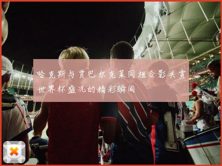 哈克斯与贾巴尔克莱同框合影共赏世界杯盛况的精彩瞬间